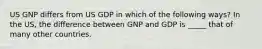 US GNP differs from US GDP in which of the following ways? In the US, the difference between GNP and GDP is _____ that of many other countries.