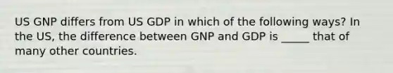 US GNP differs from US GDP in which of the following ways? In the US, the difference between GNP and GDP is _____ that of many other countries.