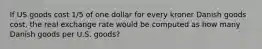 If US goods cost 1/5 of one dollar for every kroner Danish goods cost, the real exchange rate would be computed as how many Danish goods per U.S. goods?