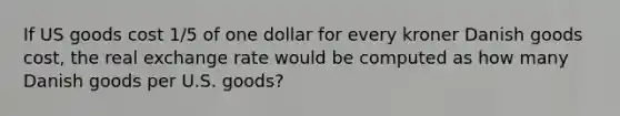 If US goods cost 1/5 of one dollar for every kroner Danish goods cost, the real exchange rate would be computed as how many Danish goods per U.S. goods?