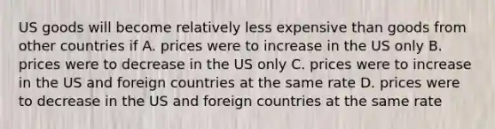 US goods will become relatively less expensive than goods from other countries if A. prices were to increase in the US only B. prices were to decrease in the US only C. prices were to increase in the US and foreign countries at the same rate D. prices were to decrease in the US and foreign countries at the same rate