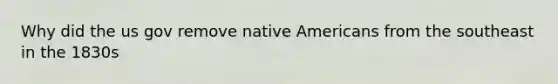 Why did the us gov remove native Americans from the southeast in the 1830s