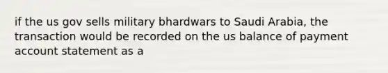 if the us gov sells military bhardwars to Saudi Arabia, the transaction would be recorded on the us balance of payment account statement as a