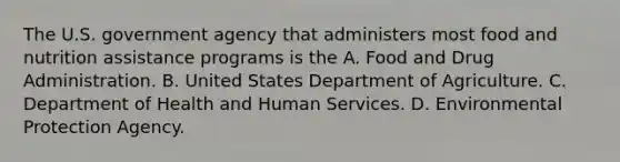 The U.S. government agency that administers most food and nutrition assistance programs is the A. Food and Drug Administration. B. United States Department of Agriculture. C. Department of Health and Human Services. D. Environmental Protection Agency.