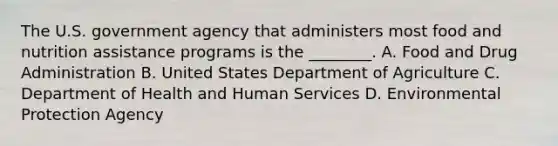 The U.S. government agency that administers most food and nutrition assistance programs is the ________. A. Food and Drug Administration B. United States Department of Agriculture C. Department of Health and Human Services D. Environmental Protection Agency