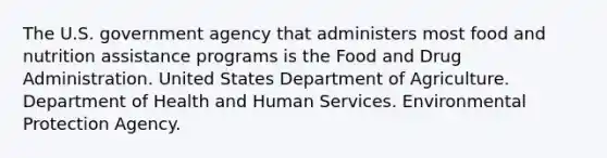 The U.S. government agency that administers most food and nutrition assistance programs is the Food and Drug Administration. United States Department of Agriculture. Department of Health and Human Services. Environmental Protection Agency.