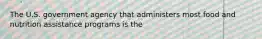 The U.S. government agency that administers most food and nutrition assistance programs is the