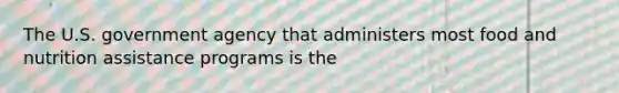 The U.S. government agency that administers most food and nutrition assistance programs is the