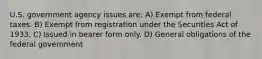 U.S. government agency issues are: A) Exempt from federal taxes. B) Exempt from registration under the Securities Act of 1933. C) Issued in bearer form only. D) General obligations of the federal government