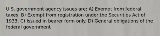 U.S. government agency issues are: A) Exempt from federal taxes. B) Exempt from registration under the Securities Act of 1933. C) Issued in bearer form only. D) General obligations of the federal government