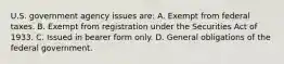 U.S. government agency issues are: A. Exempt from federal taxes. B. Exempt from registration under the Securities Act of 1933. C. Issued in bearer form only. D. General obligations of the federal government.