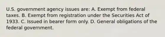 U.S. government agency issues are: A. Exempt from federal taxes. B. Exempt from registration under the Securities Act of 1933. C. Issued in bearer form only. D. General obligations of the federal government.