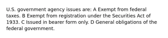 U.S. government agency issues are: A Exempt from federal taxes. B Exempt from registration under the Securities Act of 1933. C Issued in bearer form only. D General obligations of the federal government.