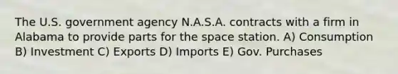 The U.S. government agency N.A.S.A. contracts with a firm in Alabama to provide parts for the space station. A) Consumption B) Investment C) Exports D) Imports E) Gov. Purchases