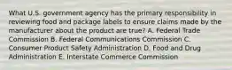 What U.S. government agency has the primary responsibility in reviewing food and package labels to ensure claims made by the manufacturer about the product are true? A. Federal Trade Commission B. Federal Communications Commission C. Consumer Product Safety Administration D. Food and Drug Administration E. Interstate Commerce Commission