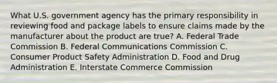 What U.S. government agency has the primary responsibility in reviewing food and package labels to ensure claims made by the manufacturer about the product are true? A. Federal Trade Commission B. Federal Communications Commission C. Consumer Product Safety Administration D. Food and Drug Administration E. Interstate Commerce Commission