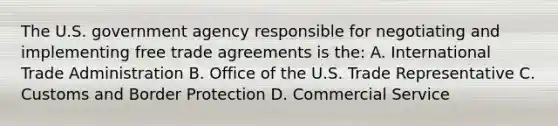 The U.S. government agency responsible for negotiating and implementing free trade agreements is the: A. International Trade Administration B. Office of the U.S. Trade Representative C. Customs and Border Protection D. Commercial Service