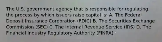 The U.S. government agency that is responsible for regulating the process by which issuers raise capital is: A. The Federal Deposit Insurance Corporation (FDIC) B. The Securities Exchange Commission (SEC) C. The Internal Revenue Service (IRS) D. The Financial Industry Regulatory Authority (FINRA)