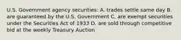 U.S. Government agency securities: A. trades settle same day B. are guaranteed by the U.S. Government C. are exempt securities under the Securities Act of 1933 D. are sold through competitive bid at the weekly Treasury Auction