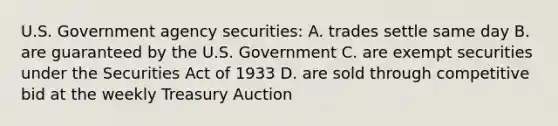 U.S. Government agency securities: A. trades settle same day B. are guaranteed by the U.S. Government C. are exempt securities under the Securities Act of 1933 D. are sold through competitive bid at the weekly Treasury Auction