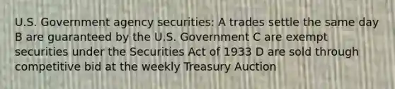 U.S. Government agency securities: A trades settle the same day B are guaranteed by the U.S. Government C are exempt securities under the Securities Act of 1933 D are sold through competitive bid at the weekly Treasury Auction