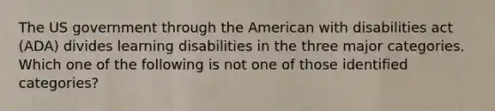 The US government through the American with disabilities act (ADA) divides learning disabilities in the three major categories. Which one of the following is not one of those identified categories?