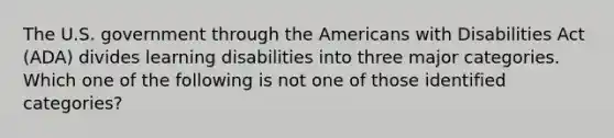 The U.S. government through the Americans with Disabilities Act (ADA) divides learning disabilities into three major categories. Which one of the following is not one of those identified categories?