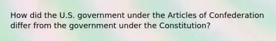 How did the U.S. government under the Articles of Confederation differ from the government under the Constitution?