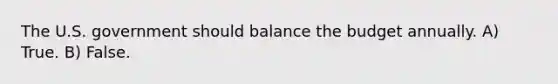 The U.S. government should balance the budget annually. A) True. B) False.