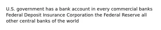 U.S. government has a bank account in every commercial banks Federal Deposit Insurance Corporation the Federal Reserve all other central banks of the world