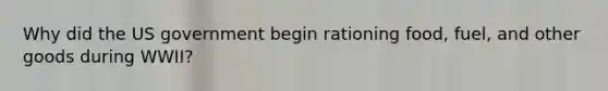 Why did the US government begin rationing food, fuel, and other goods during WWII?