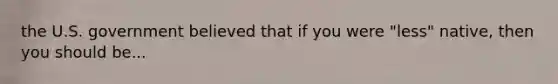 the U.S. government believed that if you were "less" native, then you should be...