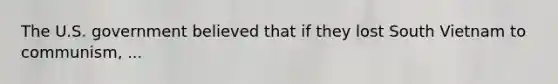 The U.S. government believed that if they lost South Vietnam to communism, ...