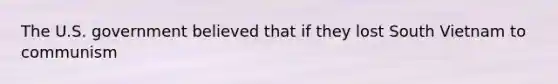 The U.S. government believed that if they lost South Vietnam to communism