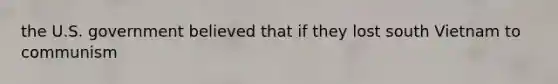 the U.S. government believed that if they lost south Vietnam to communism