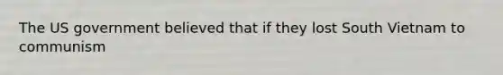 The US government believed that if they lost South Vietnam to communism