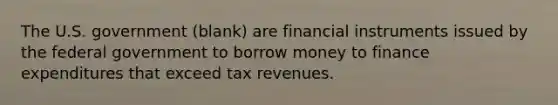 The U.S. government (blank) are financial instruments issued by the federal government to borrow money to finance expenditures that exceed tax revenues.