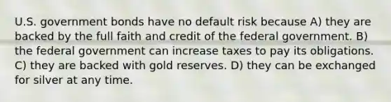 U.S. government bonds have no default risk because A) they are backed by the full faith and credit of the federal government. B) the federal government can increase taxes to pay its obligations. C) they are backed with gold reserves. D) they can be exchanged for silver at any time.