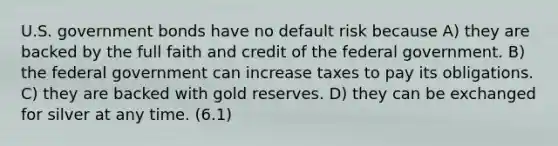 U.S. government bonds have no default risk because A) they are backed by the full faith and credit of the federal government. B) the federal government can increase taxes to pay its obligations. C) they are backed with gold reserves. D) they can be exchanged for silver at any time. (6.1)