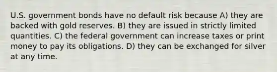 U.S. government bonds have no default risk because A) they are backed with gold reserves. B) they are issued in strictly limited quantities. C) the federal government can increase taxes or print money to pay its obligations. D) they can be exchanged for silver at any time.