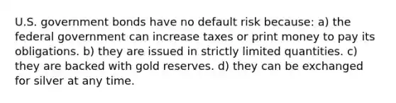 U.S. government bonds have no default risk because: a) the federal government can increase taxes or print money to pay its obligations. b) they are issued in strictly limited quantities. c) they are backed with gold reserves. d) they can be exchanged for silver at any time.