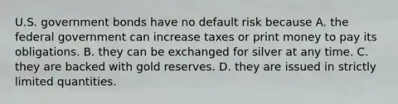 U.S. government bonds have no default risk because A. the federal government can increase taxes or print money to pay its obligations. B. they can be exchanged for silver at any time. C. they are backed with gold reserves. D. they are issued in strictly limited quantities.