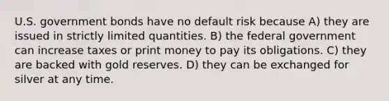 U.S. government bonds have no default risk because A) they are issued in strictly limited quantities. B) the federal government can increase taxes or print money to pay its obligations. C) they are backed with gold reserves. D) they can be exchanged for silver at any time.