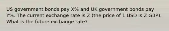 US government bonds pay X% and UK government bonds pay Y%. The current exchange rate is Z (the price of 1 USD is Z GBP). What is the future exchange rate?