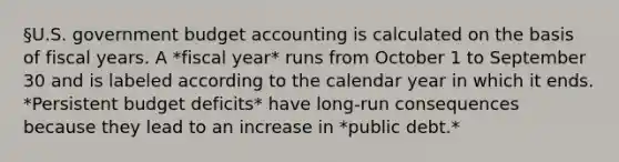 §U.S. government budget accounting is calculated on the basis of fiscal years. A *fiscal year* runs from October 1 to September 30 and is labeled according to the calendar year in which it ends. *Persistent budget deficits* have long-run consequences because they lead to an increase in *public debt.*