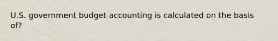 U.S. government budget accounting is calculated on the basis of?