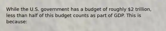 While the U.S. government has a budget of roughly 2 trillion, less than half of this budget counts as part of GDP. This is because: