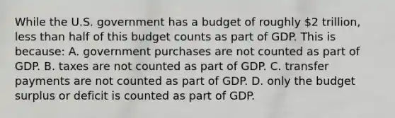 While the U.S. government has a budget of roughly 2 trillion, less than half of this budget counts as part of GDP. This is because: A. government purchases are not counted as part of GDP. B. taxes are not counted as part of GDP. C. transfer payments are not counted as part of GDP. D. only the budget surplus or deficit is counted as part of GDP.