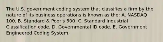 The U.S. government coding system that classifies a firm by the nature of its business operations is known as the: A. NASDAQ 100. B. Standard & Poor's 500. C. Standard Industrial Classification code. D. Governmental ID code. E. Government Engineered Coding System.