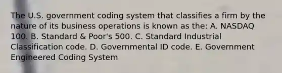 The U.S. government coding system that classifies a firm by the nature of its business operations is known as the: A. NASDAQ 100. B. Standard & Poor's 500. C. Standard Industrial Classification code. D. Governmental ID code. E. Government Engineered Coding System